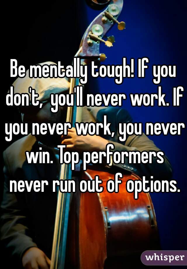 Be mentally tough! If you don't,  you'll never work. If you never work, you never win. Top performers never run out of options.