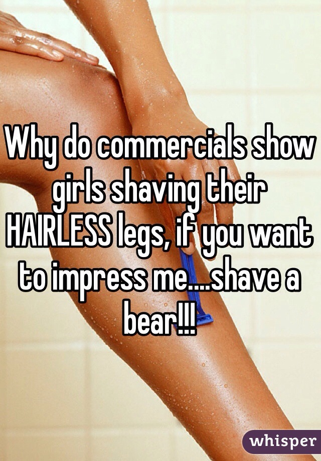 Why do commercials show girls shaving their HAIRLESS legs, if you want to impress me....shave a bear!!!