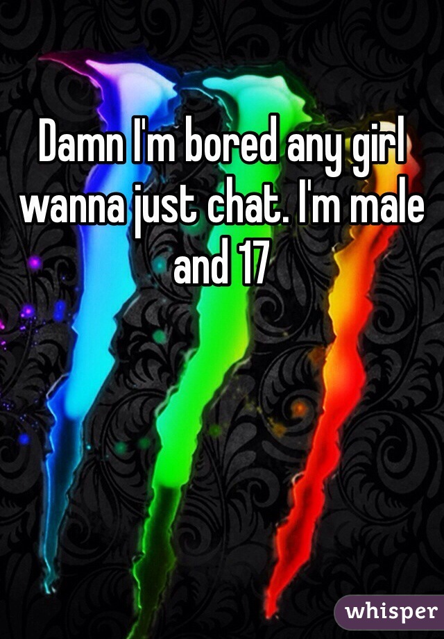 Damn I'm bored any girl wanna just chat. I'm male and 17
