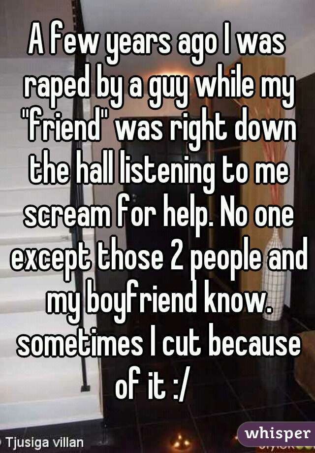 A few years ago I was raped by a guy while my "friend" was right down the hall listening to me scream for help. No one except those 2 people and my boyfriend know. sometimes I cut because of it :/  