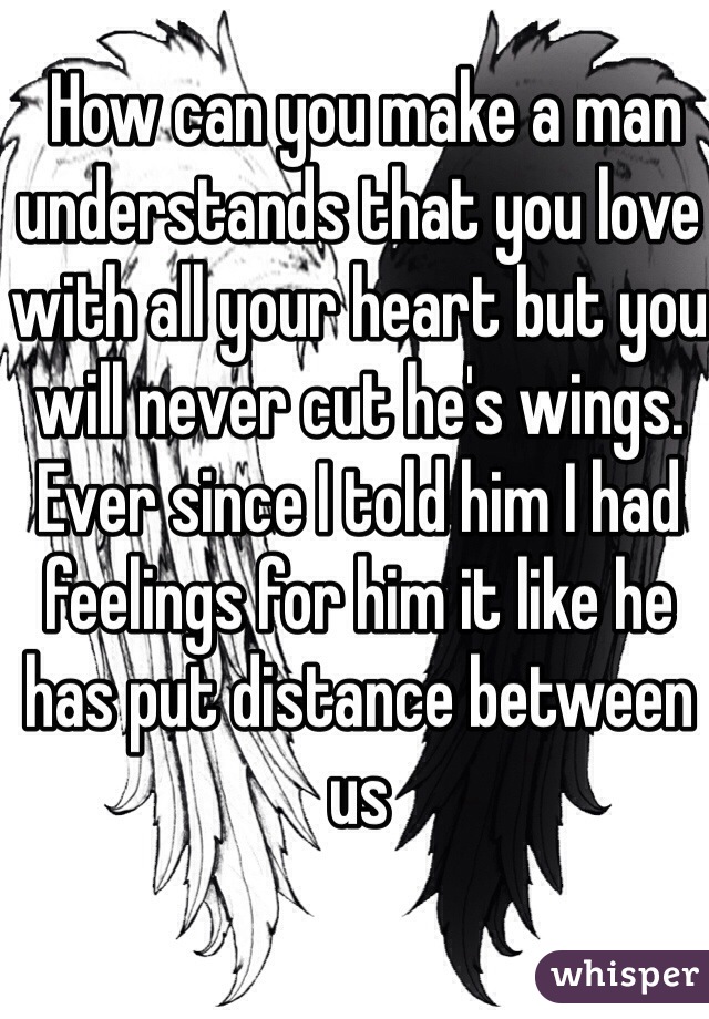  How can you make a man understands that you love with all your heart but you will never cut he's wings. Ever since I told him I had feelings for him it like he has put distance between us