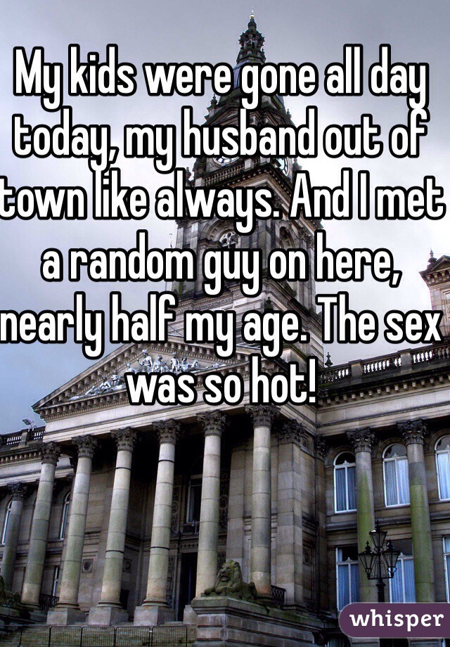 My kids were gone all day today, my husband out of town like always. And I met a random guy on here, nearly half my age. The sex was so hot! 