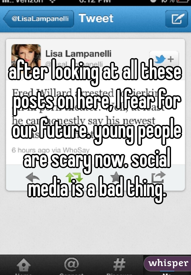 after looking at all these posts on here, I fear for our future. young people are scary now. social media is a bad thing.