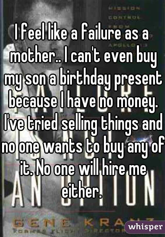 I feel like a failure as a mother.. I can't even buy my son a birthday present because I have no money. I've tried selling things and no one wants to buy any of it. No one will hire me either. 