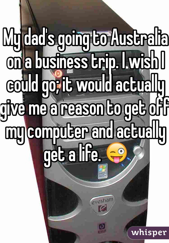 My dad's going to Australia on a business trip. I wish I could go; it would actually give me a reason to get off my computer and actually get a life. 😜