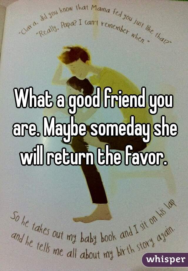 What a good friend you are. Maybe someday she will return the favor. 