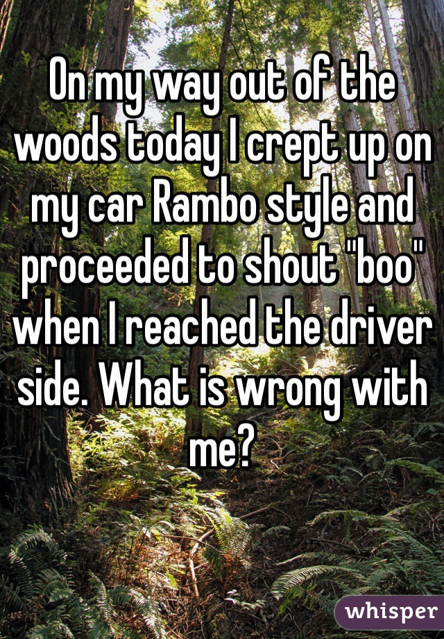 On my way out of the woods today I crept up on my car Rambo style and proceeded to shout "boo" when I reached the driver side. What is wrong with me?