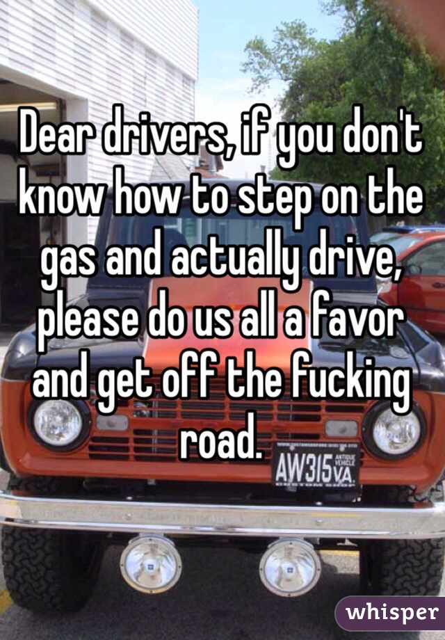 Dear drivers, if you don't know how to step on the gas and actually drive, please do us all a favor and get off the fucking road. 