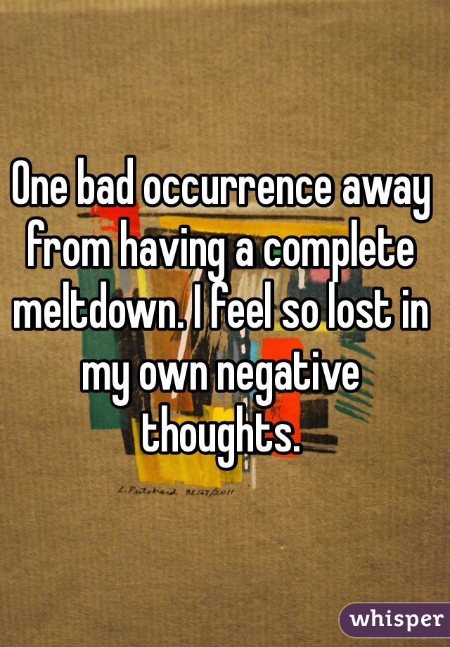 One bad occurrence away from having a complete meltdown. I feel so lost in my own negative thoughts. 