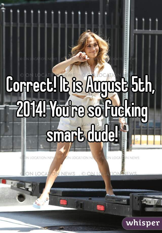 Correct! It is August 5th, 2014! You're so fucking smart dude!
