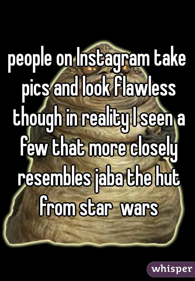 people on Instagram take pics and look flawless though in reality I seen a few that more closely resembles jaba the hut from star  wars