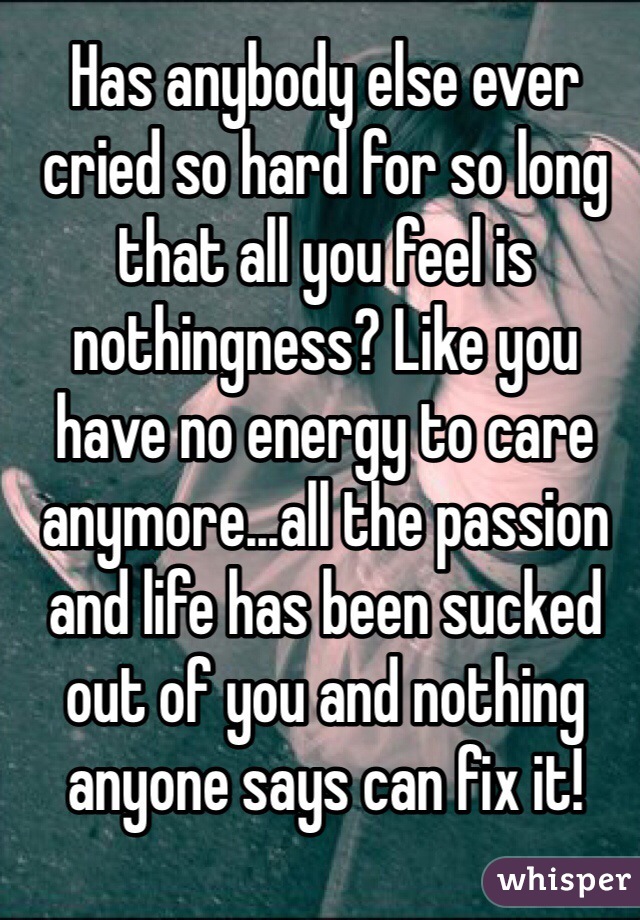 Has anybody else ever cried so hard for so long that all you feel is nothingness? Like you have no energy to care anymore...all the passion and life has been sucked out of you and nothing anyone says can fix it!