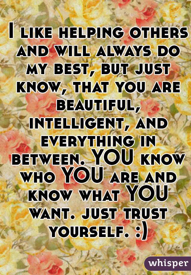  I like helping others and will always do my best, but just know, that you are beautiful, intelligent, and everything in between. YOU know who YOU are and know what YOU want. just trust yourself. :)
