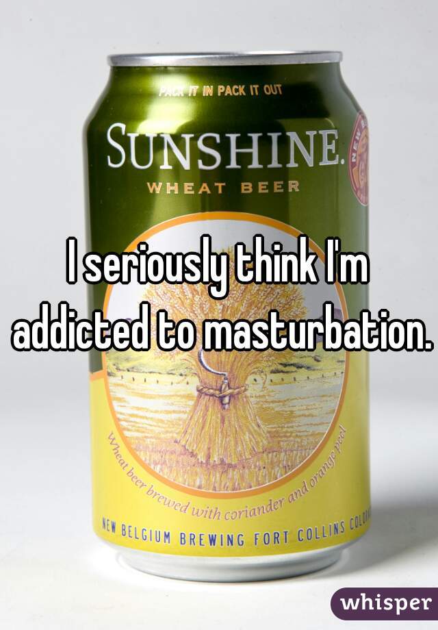 I seriously think I'm addicted to masturbation.