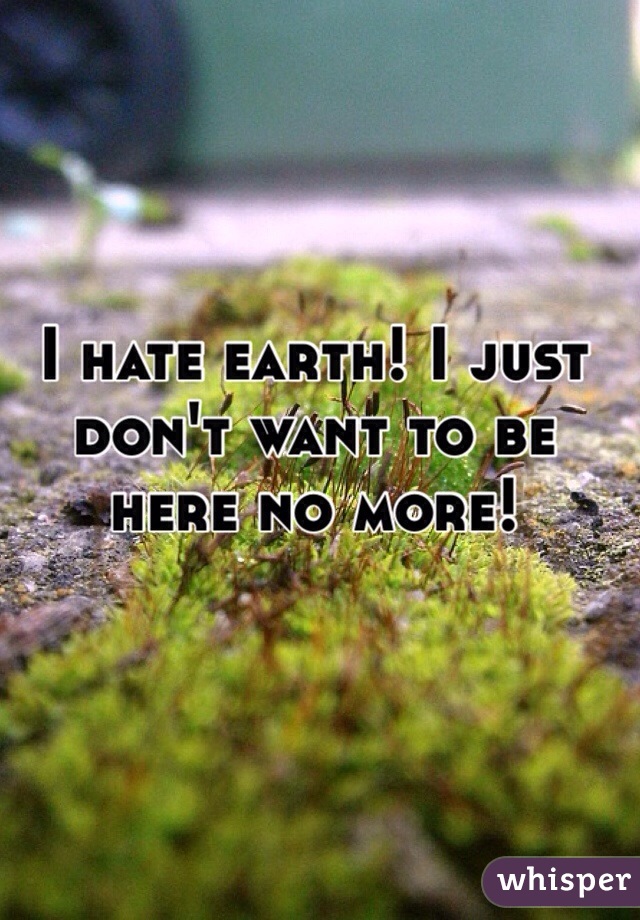 I hate earth! I just don't want to be here no more! 