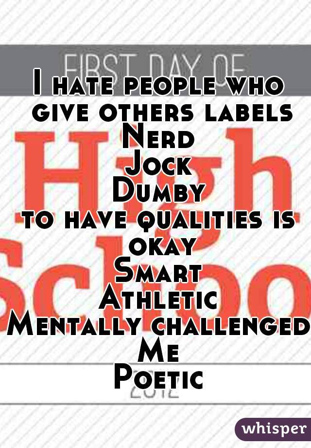 I hate people who give others labels
Nerd
Jock
Dumby
to have qualities is okay
Smart
Athletic
Mentally challenged
Me
Poetic