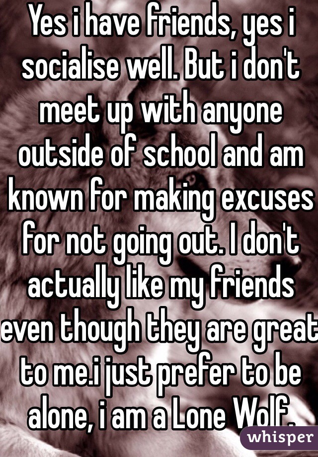 Yes i have friends, yes i socialise well. But i don't meet up with anyone outside of school and am known for making excuses for not going out. I don't actually like my friends even though they are great to me.i just prefer to be alone, i am a Lone Wolf. 