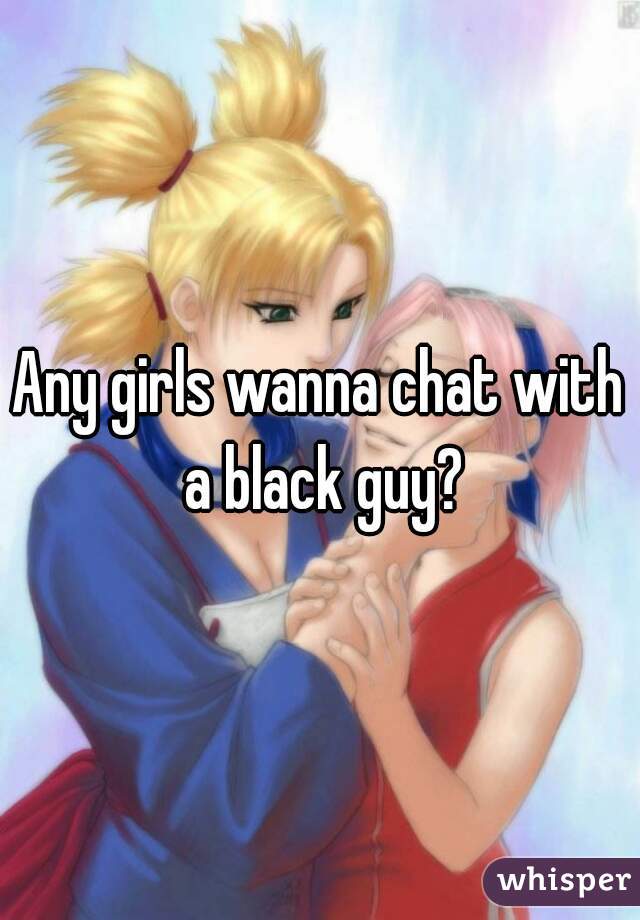 Any girls wanna chat with a black guy?