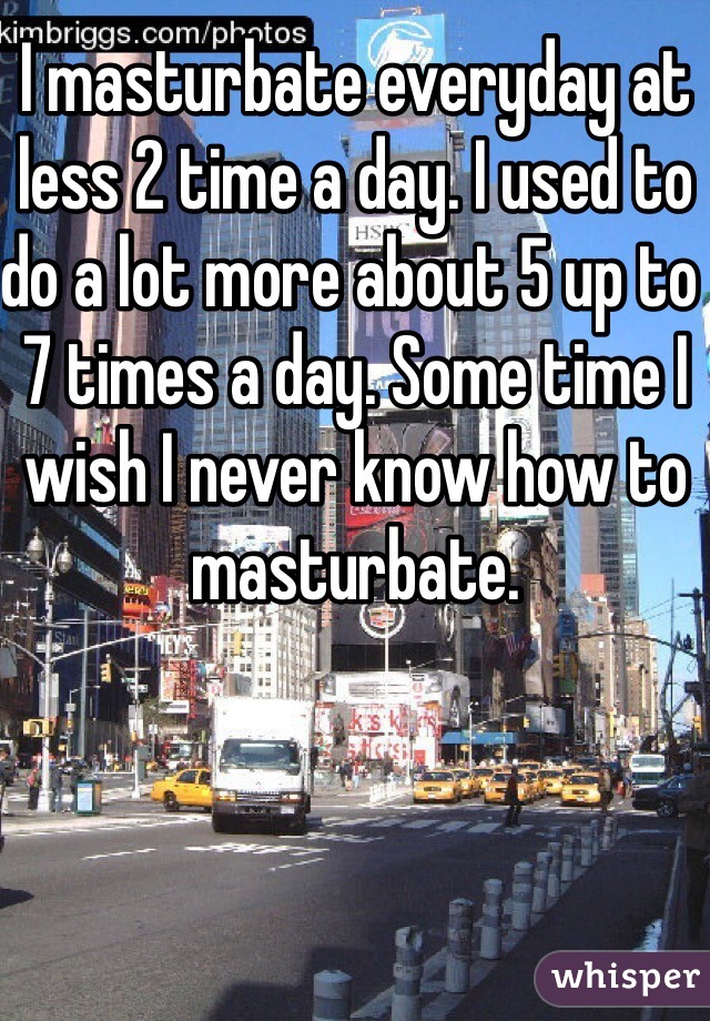 I masturbate everyday at less 2 time a day. I used to do a lot more about 5 up to 7 times a day. Some time I wish I never know how to masturbate.