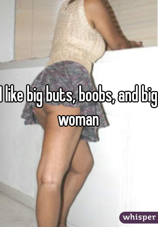 I like big buts, boobs, and big woman 
