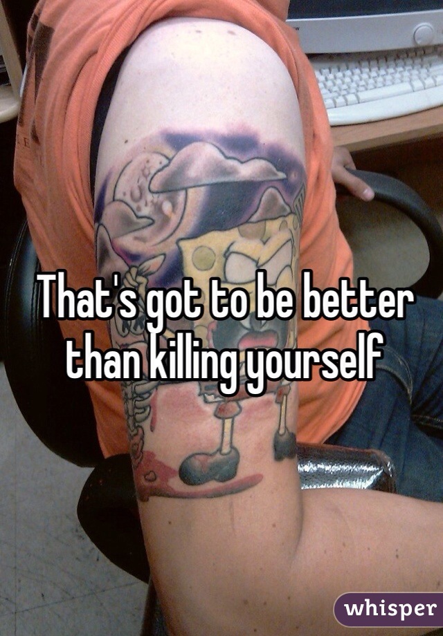 That's got to be better than killing yourself 