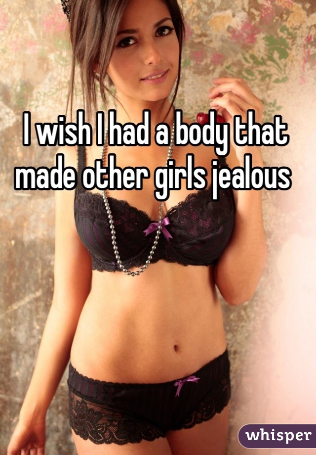 I wish I had a body that made other girls jealous 
