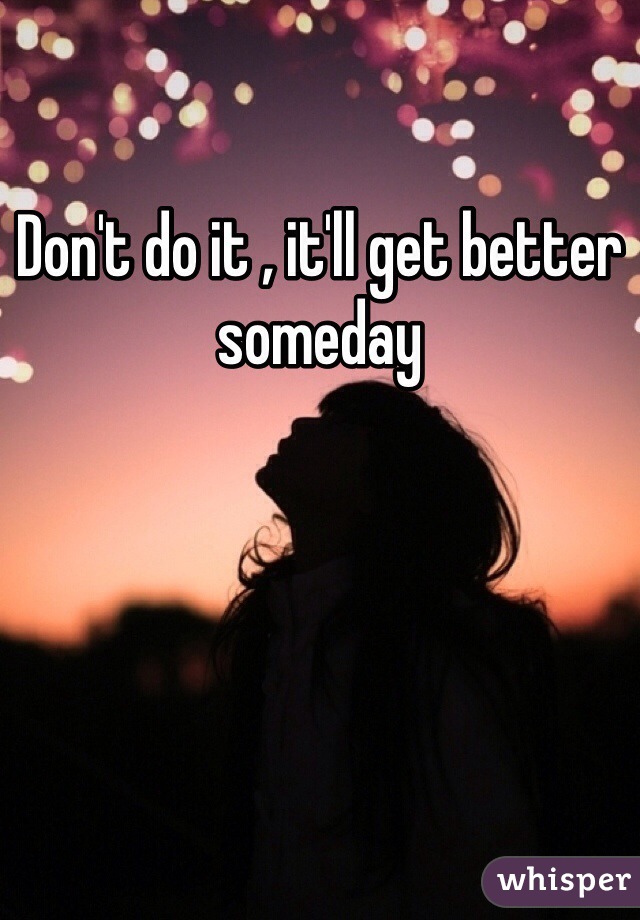Don't do it , it'll get better someday 