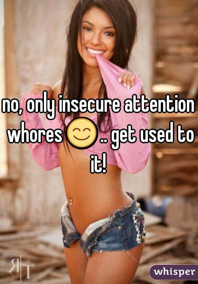 no, only insecure attention whores 😊 .. get used to it! 