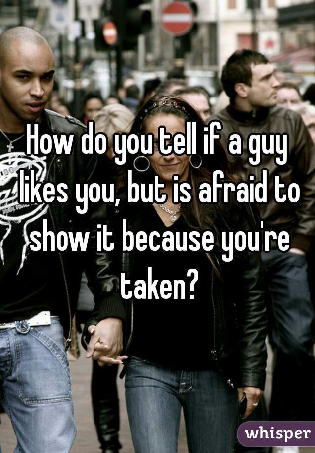 How do you tell if a guy likes you, but is afraid to show it because you're taken?