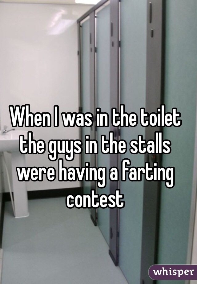 When I was in the toilet the guys in the stalls were having a farting contest