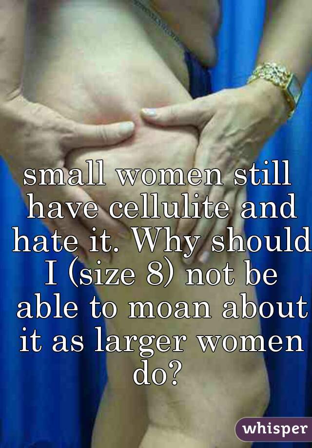 small women still have cellulite and hate it. Why should I (size 8) not be able to moan about it as larger women do? 