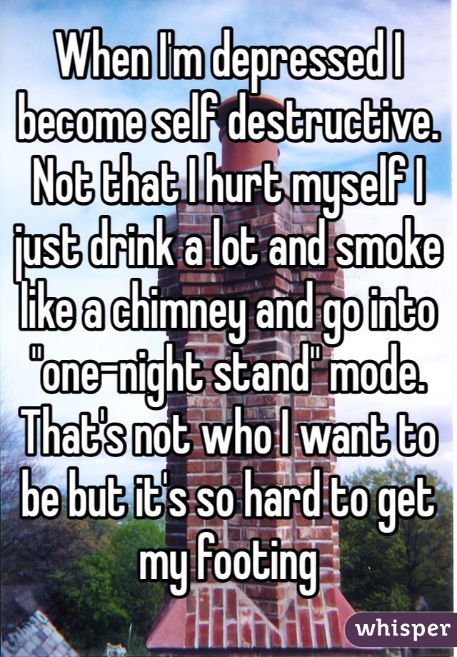 When I'm depressed I become self destructive. Not that I hurt myself I just drink a lot and smoke like a chimney and go into "one-night stand" mode. That's not who I want to be but it's so hard to get my footing
