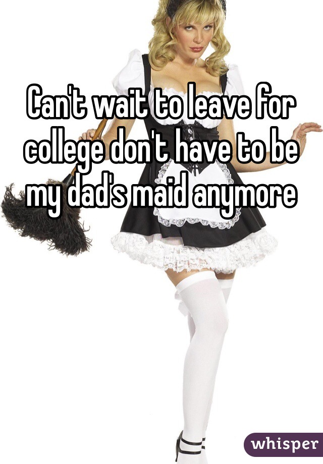Can't wait to leave for college don't have to be my dad's maid anymore 