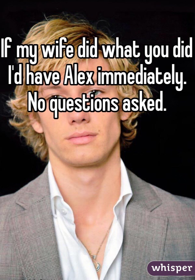 If my wife did what you did I'd have Alex immediately. No questions asked. 