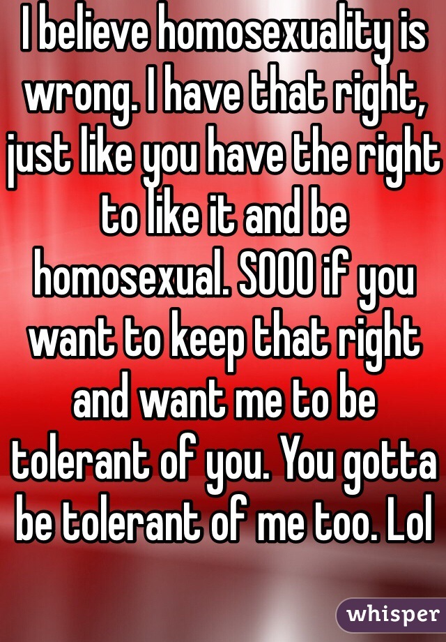 I believe homosexuality is wrong. I have that right, just like you have the right to like it and be homosexual. SOOO if you want to keep that right and want me to be tolerant of you. You gotta be tolerant of me too. Lol