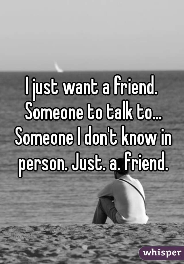 I just want a friend. Someone to talk to... Someone I don't know in person. Just. a. friend.
