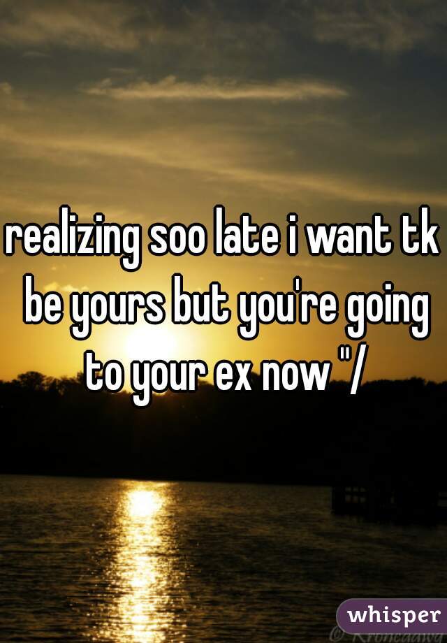 realizing soo late i want tk be yours but you're going to your ex now "/