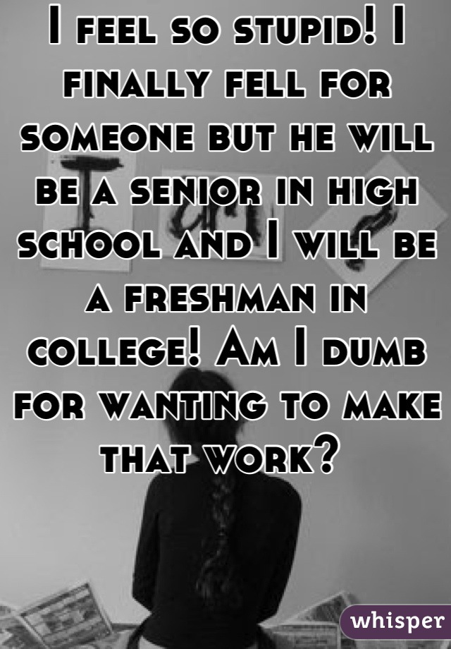 I feel so stupid! I finally fell for someone but he will be a senior in high school and I will be a freshman in college! Am I dumb for wanting to make that work? 