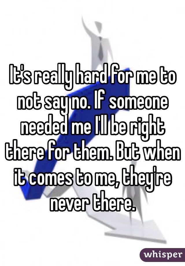 It's really hard for me to not say no. If someone needed me I'll be right there for them. But when it comes to me, they're never there. 
