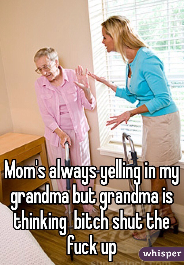 Mom's always yelling in my grandma but grandma is thinking  bitch shut the fuck up