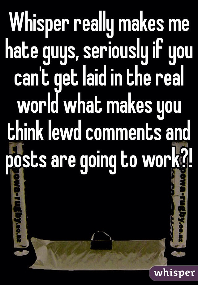 Whisper really makes me hate guys, seriously if you can't get laid in the real world what makes you think lewd comments and posts are going to work?!