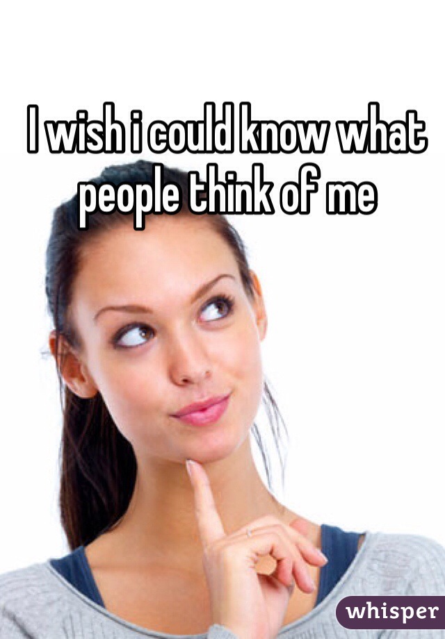 I wish i could know what people think of me 