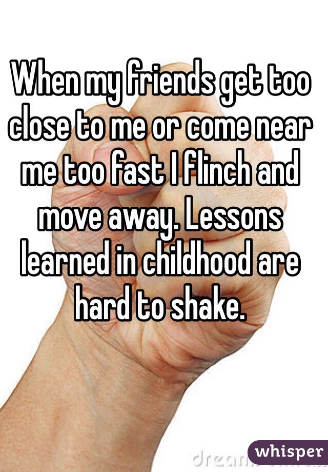 When my friends get too close to me or come near me too fast I flinch and move away. Lessons learned in childhood are hard to shake.
