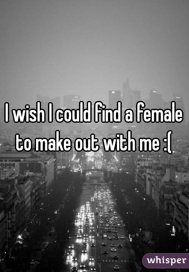 I wish I could find a female to make out with me :( 