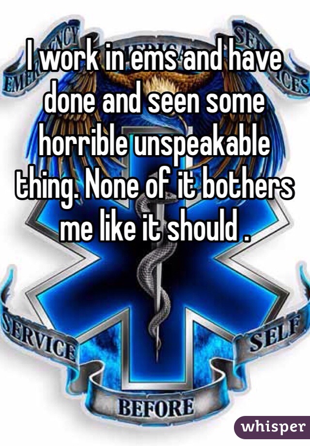 I work in ems and have done and seen some horrible unspeakable thing. None of it bothers me like it should . 