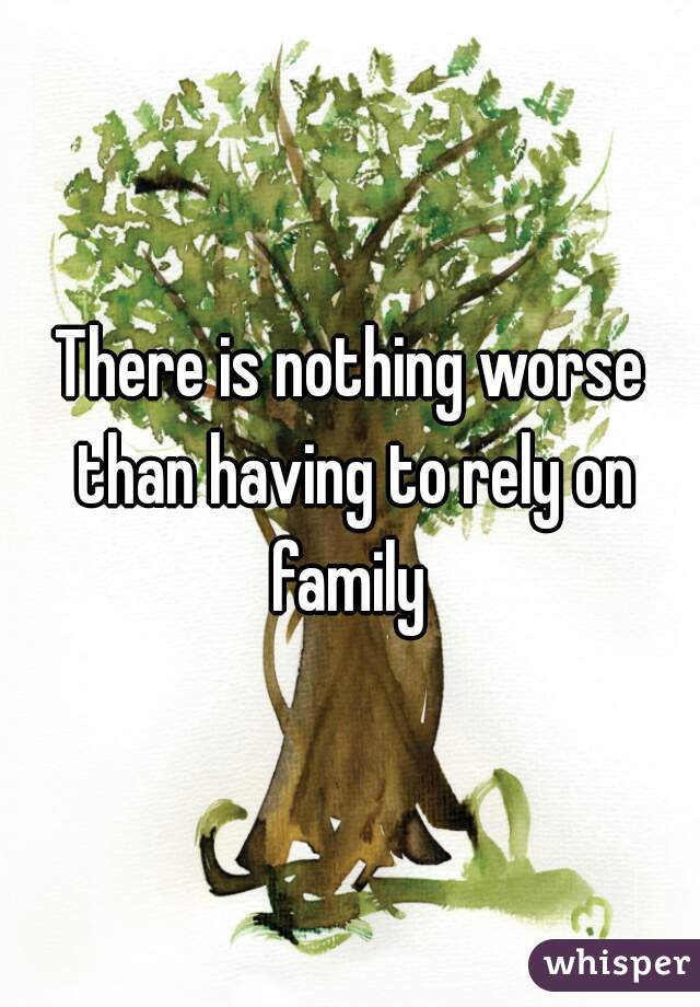 There is nothing worse than having to rely on family 