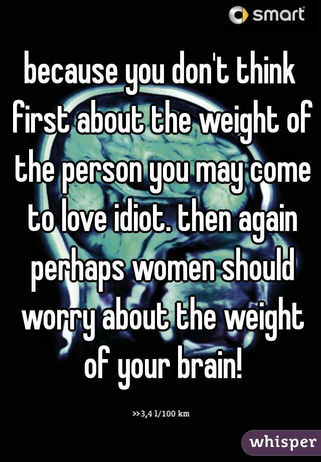 because you don't think first about the weight of the person you may come to love idiot. then again perhaps women should worry about the weight of your brain!