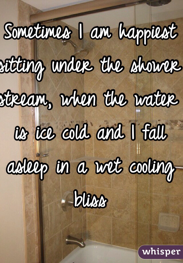 Sometimes I am happiest sitting under the shower stream, when the water is ice cold and I fall asleep in a wet cooling bliss 