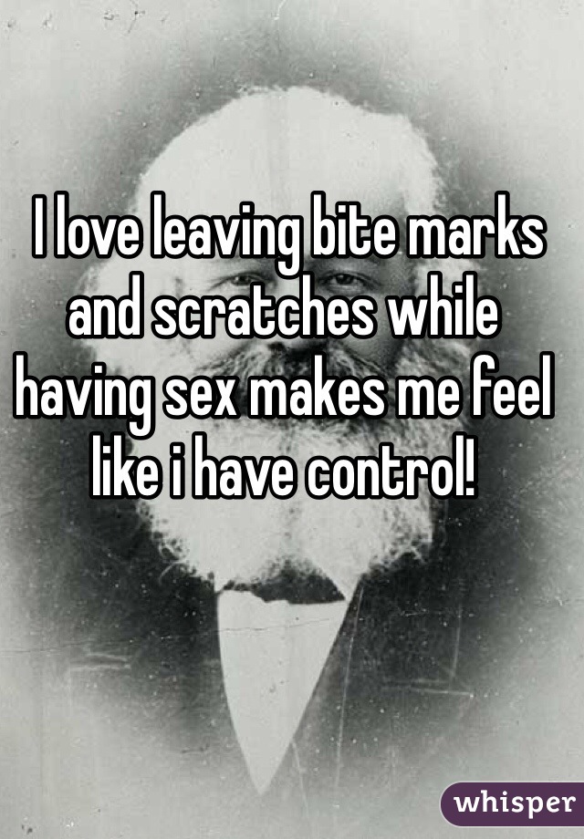  I love leaving bite marks and scratches while having sex makes me feel like i have control! 
