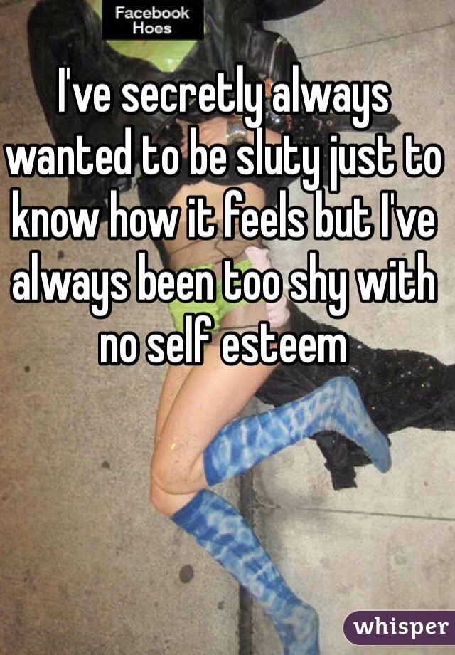 I've secretly always wanted to be sluty just to know how it feels but I've always been too shy with no self esteem 